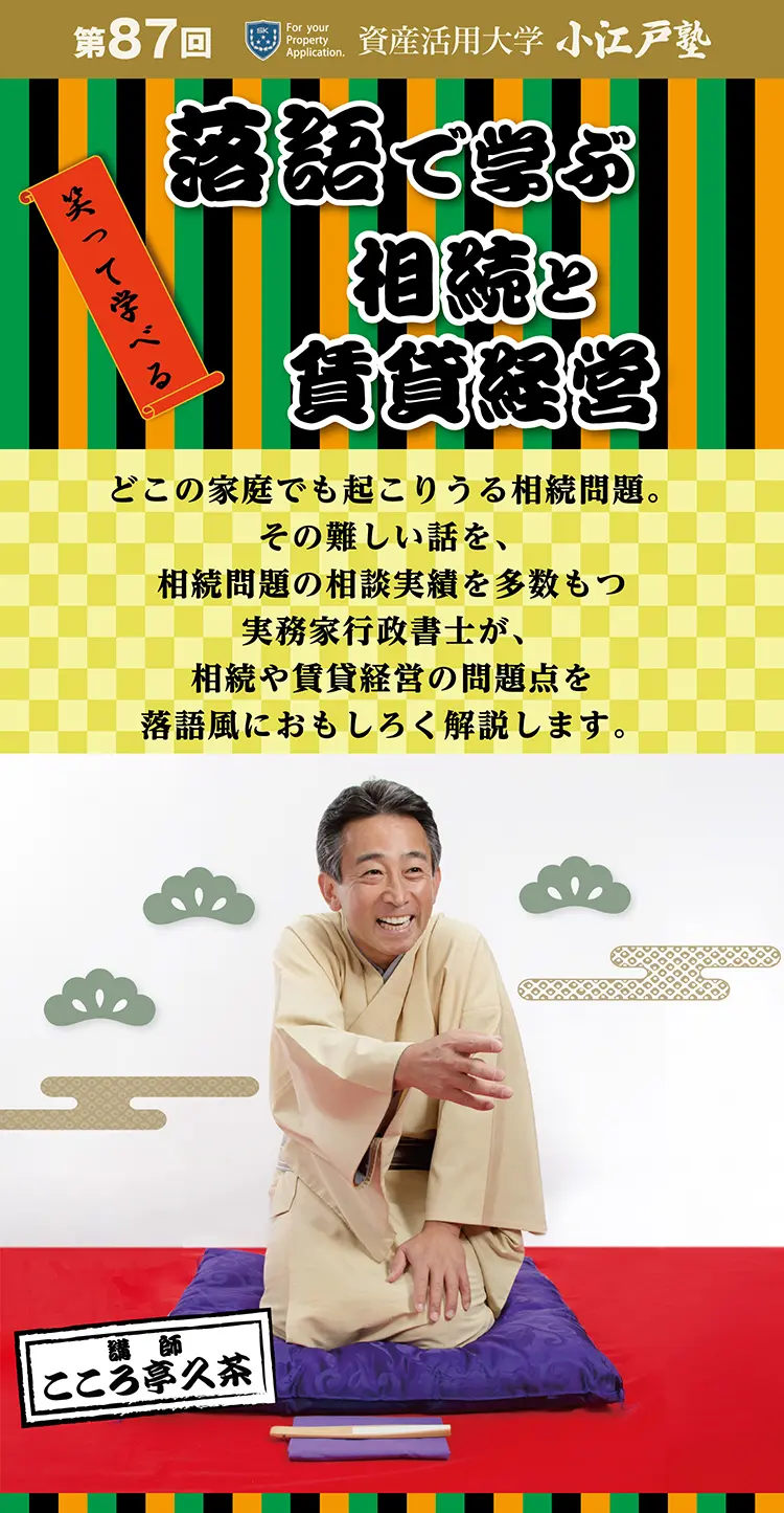 第87回 資産活用大学　小江戸塾　笑って学べる　落語で学ぶ相続と賃貸経営　どこの家庭でも起こりうる相続問題。その難しい話を、相続問題の相談実績を多数もつ実務家行政書士が、相続や賃貸経営の問題点を落語風におもしろく解説します。講師　こころ亭久茶　◆今どきの相続事情　相続問題のあんなこと、こんなこと　◆昔とは大違い　　認知症になって困ることあれこれ　◆相続や不動産はどう変わる？　民法改正と知って得する新制度　◆相続対策でアパート経営　しかし税金ばかりに向いてはいけない！　◆アパートを相続したら？　２代目・3代目の落とし穴　◆「私はこれで失敗しました」　地主さん・家主さんのトホホ話