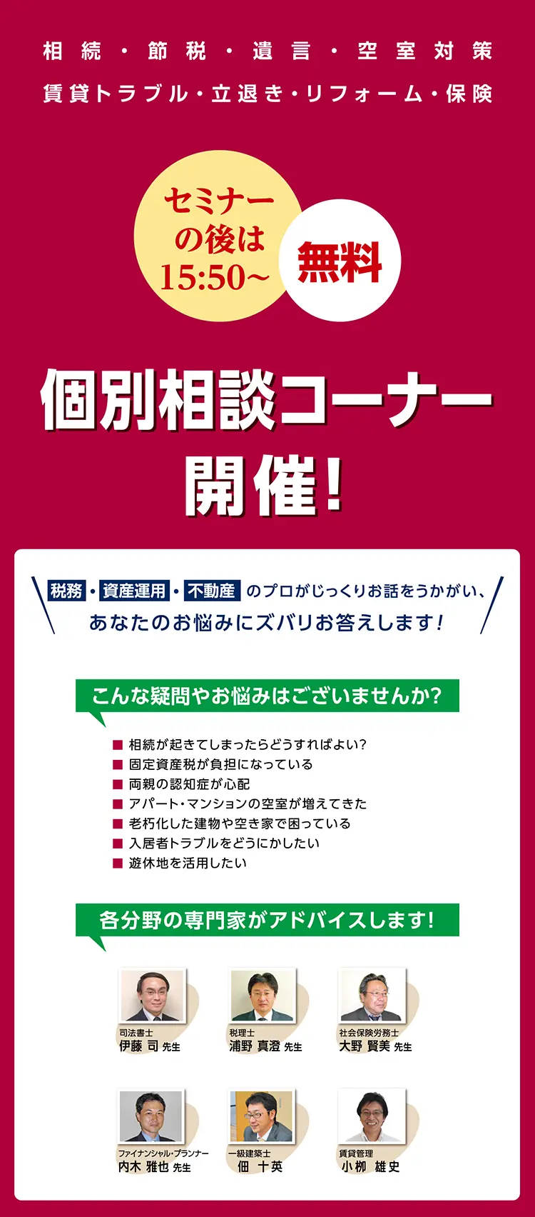 セミナーの後は 15:50～　無料　相続　節税　遺言　空室対策　賃貸トラブル　立退き　リフォーム　保険　個別相談コーナー開催！　税務・資産運用・不動産のプロがじっくりお話しをうかがい、あなたのお悩みにズバリお答えします！　こんな疑問やお悩みはございませんか？　相続が起きてしまったらどうすればよい？　固定資産税が負担になっている　両親の認知症が心配　アパート・マンションの空室が増えてきた　老朽化した建物や空き家で困っている　入居者トラブルをどうにかしたい　遊休地を活用したい　各分野の専門家がアドバイスします！　司法書士　伊藤司先生　税理士　浦野真澄先生　社会保険労務士　大野賢美先生　ファイナンシャル・プランナー　内木雅也先生　一級建築士　佃十英　賃貸管理　小栁雄