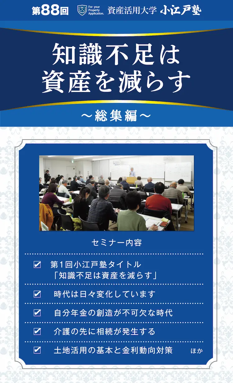 第88回　資産活用大学　小江戸塾　知識不足は資産を減らす　～総集編～　セミナー内容　第1回小江戸塾タイトル「知識不足は資産を減らす」　時代は日々変化しています　自分年金の創造が不可欠な時代　介護の先に相続が発生する　土地活用の基本と金利動向対策　ほか