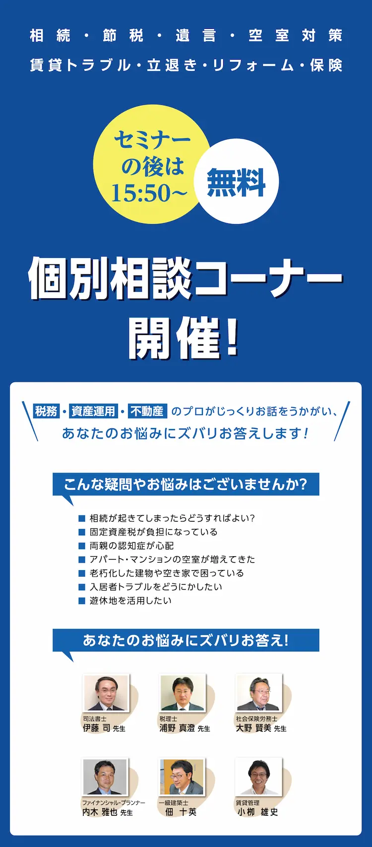 セミナーの後は 15:50～　無料　相続　節税　遺言　空室対策　賃貸トラブル　立退き　リフォーム　保険　個別相談コーナー開催！　税務・資産運用・不動産のプロがじっくりお話しをうかがい、あなたのお悩みにズバリお答えします！　こんな疑問やお悩みはございませんか？　相続が起きてしまったらどうすればよい？　固定資産税が負担になっている　両親の認知症が心配　アパート・マンションの空室が増えてきた　老朽化した建物や空き家で困っている　入居者トラブルをどうにかしたい　遊休地を活用したい　各分野の専門家がアドバイスします！　司法書士　伊藤司先生　税理士　浦野真澄先生　社会保険労務士　大野賢美先生　ファイナンシャル・プランナー　内木雅也先生　一級建築士　佃十英　賃貸管理　小栁雄史