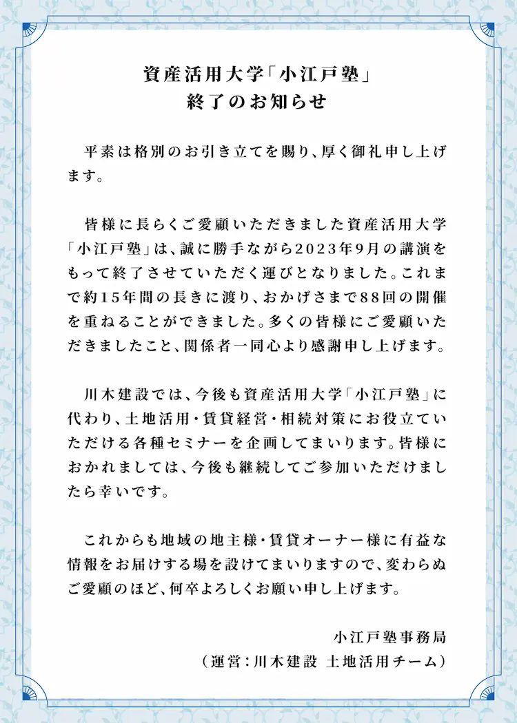 資産活用大学「小江戸塾」　終了のお知らせ　平素は格別のお引き立てを賜り、厚く御礼申し上げます。皆様に長らくご愛顧いただきました資産活用大学「小江戸塾」は、誠に勝手ながら2023年9月の講演をもって終了させていただく運びとなりました。これまで約15年間の長きに渡り、おかげさまで88回の開催を重ねることができました。多くの皆様にご愛顧いただきましたこと、関係者一同心より感謝申し上げます。川木建設では、今後も資産活用大学「小江戸塾」に代わり、土地活用・賃貸経営・相続対策にお役立ていただける各種セミナーを企画してまいります。皆様におかれましては、今後も継続してご参加いただけましたら幸いです。これからも地域の地主様・賃貸オーナー様に有益な情報をお届けする場を設けてまいりますので、変わらぬご愛顧のほど、何卒よろしくお願い申し上げます。小江戸塾事務局（運営：川木建設 土地活用チーム）