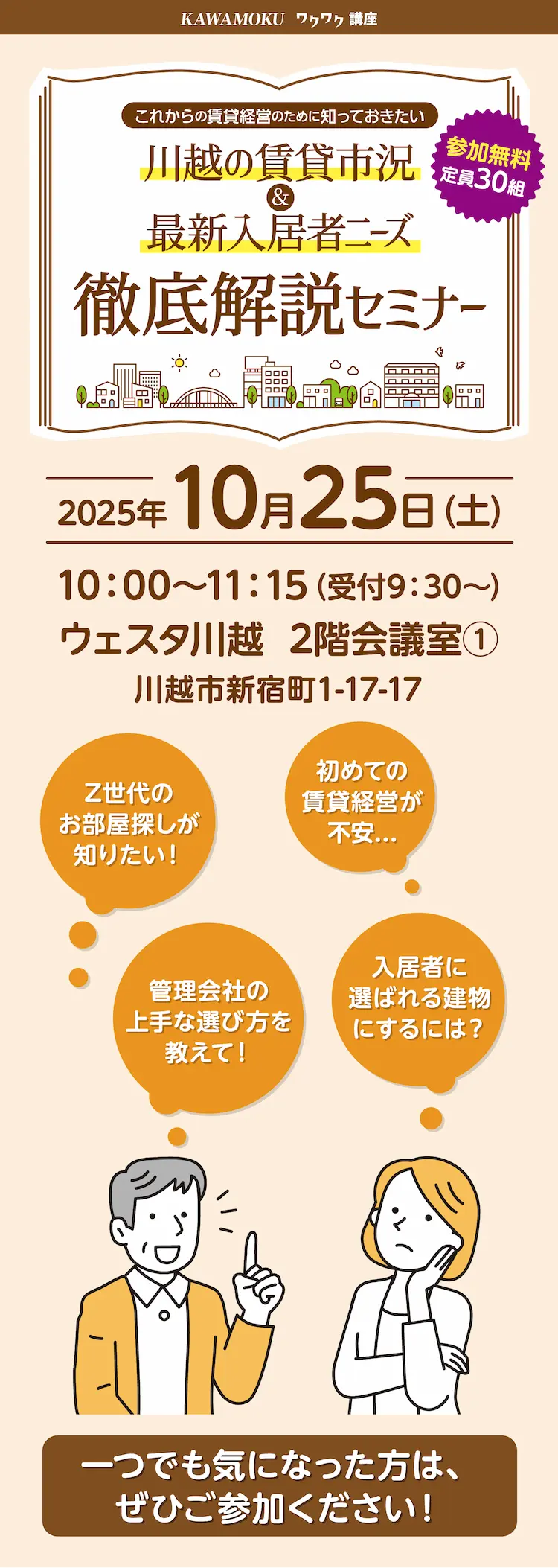 KAWAMOKU ワクワク講座 これからの賃貸経営のために知っておきたい 川越の賃貸市況＆最新入居者ニーズ 徹底解説セミナー 参加無料 定員30組 Z世代のお部屋探しが知りたい！ 管理会社の上手な選び方を教えて！ 初めての賃貸経営が不安… 入居者に選ばれる建物にするには？ 2025年10月25日(土) 10:00～11:15（受付9:30～）ウェスタ川越 2階会議室（1） 川越市新宿町1-17-17 一つでも気になった方は、ぜひご参加ください！