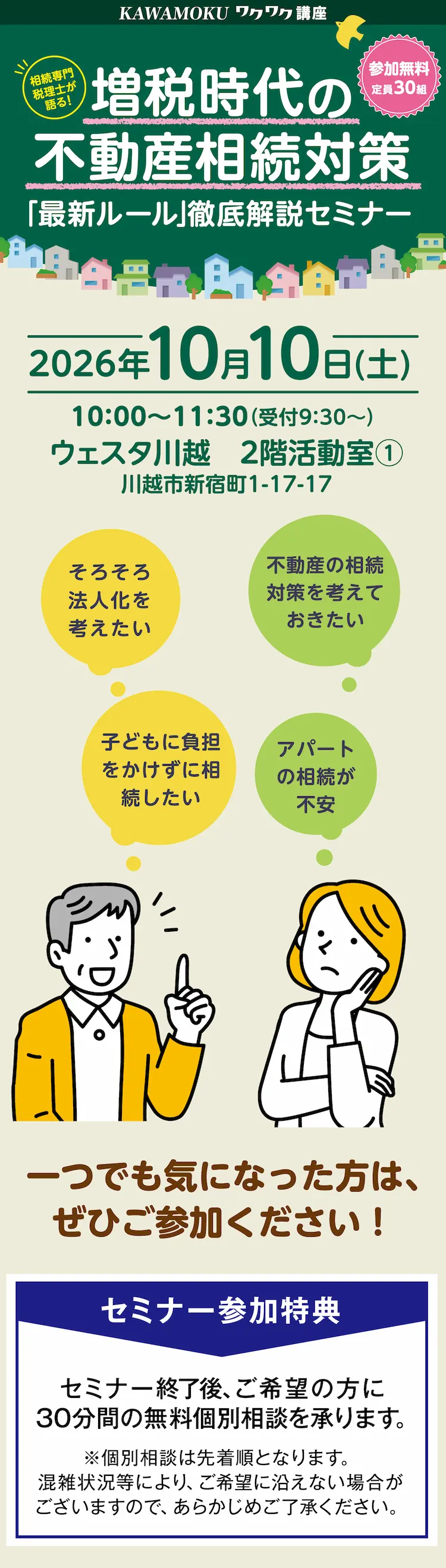 KAWAMOKU ワクワク講座 相続専門税理士が語る！ 増税時代の不動産相続対策「最新ルール」徹底解説セミナー 参加無料 定員30組 そろそろ法人化を考えたい 子どもに負担をかけずに相続したい アパートの相続が不安 不動産の相続対策を考えておきたい 2026年10月10日（土） 10:00～11:30（受付9:30～） ウェスタ川越 2階活動室（1） 川越市新宿町1-17-17 一つでも気になった方は、ぜひご参加ください！　セミナー参加特典 セミナー終了後、ご希望の方に30分間の無料個別相談を承ります。 ※個別相談は先着順となります。混雑状況等により、ご希望に沿えない場合がございますので、あらかじめご了承ください。