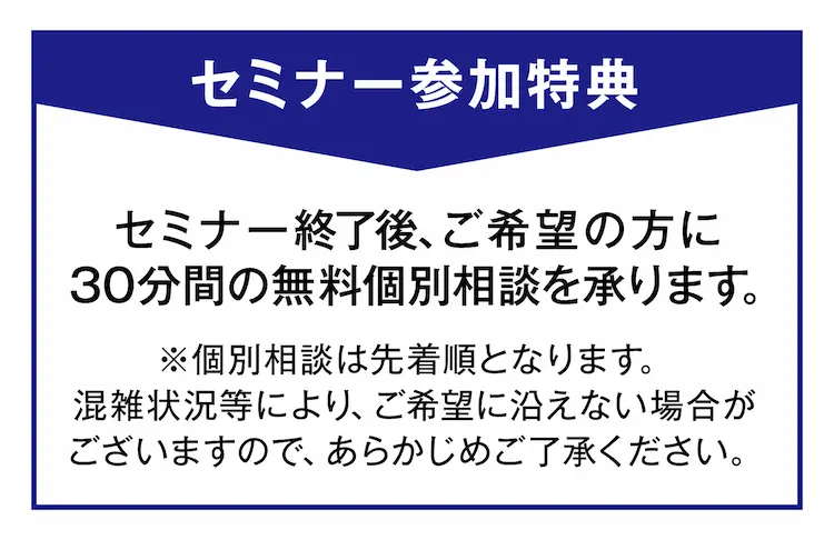 セミナー参加特典 セミナー終了後、ご希望の方に30分間の無料個別相談を承ります。 ※個別相談は先着順となります。混雑状況等により、ご希望に沿えない場合がございますので、あらかじめご了承ください。